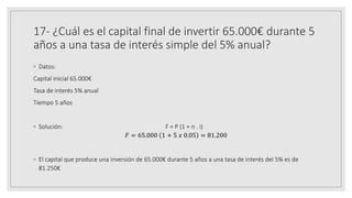 17- ¿Cuál es el capital final de invertir 65.000€ durante 5
años a una tasa de interés simple del 5% anual?
◦ Datos:
Capital inicial 65.000€
Tasa de interés 5% anual
Tiempo 5 años
◦ Solución: F = P (1 + n . i)
𝐹 = 65.000 1 + 5 𝑥 0.05 = 81.200
◦ El capital que produce una inversión de 65.000€ durante 5 años a una tasa de interés del 5% es de
81.250€
 