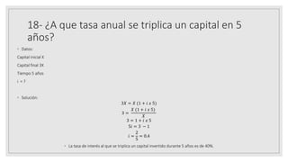 18- ¿A que tasa anual se triplica un capital en 5
años?
◦ Datos:
Capital inicial X
Capital final 3X
Tiempo 5 años
i = ?
◦ Solución:
3𝑋 = 𝑋 (1 + 𝑖 𝑥 5)
3 =
𝑋 (1 + 𝑖 𝑥 5)
𝑋
3 = 1 + 𝑖 𝑥 5
5𝑖 = 3 − 1
𝑖 =
2
5
= 0.4
◦ La tasa de interés al que se triplica un capital invertido durante 5 años es de 40%.
 