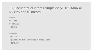 19- Encuentra el interés simple de $1.185 MXN al
65.45% por 10 meses.
◦ Datos
P = $1.185
n = 10 meses
i = 65.45%
◦ Solución
I = P x i x n
I = ($1.185 x (65.45% / 12 meses) x 10 meses) / 100%
I = $646.319
 