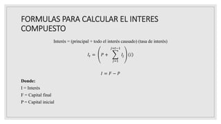 FORMULAS PARA CALCULAR EL INTERES
COMPUESTO
Interés = (principal + todo el interés causado) (tasa de interés)
𝐼𝑡 = 𝑃 +
𝑗=1
𝑗=𝑡−1
𝐼𝑗 𝑖
𝐼 = 𝐹 − 𝑃
Donde:
I = Interés
F = Capital final
P = Capital inicial
 