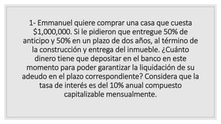 1- Emmanuel quiere comprar una casa que cuesta
$1,000,000. Si le pidieron que entregue 50% de
anticipo y 50% en un plazo de dos años, al término de
la construcción y entrega del inmueble. ¿Cuánto
dinero tiene que depositar en el banco en este
momento para poder garantizar la liquidación de su
adeudo en el plazo correspondiente? Considera que la
tasa de interés es del 10% anual compuesto
capitalizable mensualmente.
 