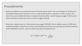 Procedimiento
◦ Bueno, el problema nos está diciendo que Emmanuel quiere invertir hoy una cantidad x en el banco, la
cual deberá de generarle intereses y con los cuales podrá liquidar su adeudo en 2 años. Es decir, va a
invertir hoy una cantidad de dinero y lo dejará ahí por dos años. Cuando tenga que pagar el dinero, (en 2
años) únicamente tendrá que retirar su dinero y pagar la deuda.
◦ Ahora bien, sabemos que en 2 años tenemos que pagar $500,000. Esto es debido a que es el 50% de la
cantidad acordada. Si queremos conocer lo que tenemos que invertir hoy para que en dos años podamos
recibir $500,000. Entonces, vamos a utilizar la ecuación de capital inicial.
◦ 𝑃 = 𝐹 1 + 𝑖 −𝑛 =
𝐹
1+𝑖 𝑛
 