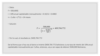 ◦ Datos
F = 500,000$
i = 10% anual capitalizable mensualmente = 0.10/12 = 0.0083
n = 2 año = 2*12 = 24 meses
◦ Solución
𝑃 =
500,000
1 +
0.10
12
24 = 409,704.772
◦ Por lo cual, el resultado es: $409,704.772
De tal forma que si hoy voy al banco e invierto $409,704.772 bolivianos a una tasa de interés del 10% anual
capitalizable mensualmente por 2 años, entonces, voy a ser capaz de obtener $500,000 Bolivianos.
 