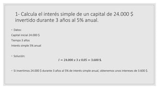 1- Calcula el interés simple de un capital de 24.000 $
invertido durante 3 años al 5% anual.
◦ Datos:
Capital inicial 24.000 $
Tiempo 3 años
Interés simple 5% anual
◦ Solución:
𝐼 = 24.000 𝑥 3 𝑥 0.05 = 3.600 $.
◦ Si invertimos 24.000 $ durante 3 años al 5% de interés simple anual, obtenemos unos intereses de 3.600 $.
 
