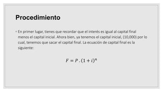 Procedimiento
◦ En primer lugar, tienes que recordar que el interés es igual al capital final
menos el capital inicial. Ahora bien, ya tenemos el capital inicial, (10,000) por lo
cual, tenemos que sacar el capital final. La ecuación de capital final es la
siguiente:
𝐹 = 𝑃 . 1 + 𝑖 𝑛
 
