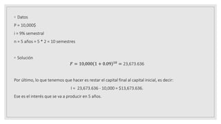 ◦ Datos
P = 10,000$
i = 9% semestral
n = 5 años = 5 * 2 = 10 semestres
◦ Solución
𝐹 = 10,000 1 + 0.09 10 = 23,673.636
Por último, lo que tenemos que hacer es restar el capital final al capital inicial, es decir:
I = 23,673.636 - 10,000 = $13,673.636.
Ese es el interés que se va a producir en 5 años.
 