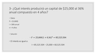 3- ¿Qué interés producirá un capital de $25,000 al 36%
anual compuesto en 4 años?
◦ Datos
P = 25,000$
i = 36% anual
n = 4 años
◦ Solución
◦ 𝐹 = 25,000 1 + 0.36 4 = 85,525.504
◦ El interés es igual a:
I = 85,525.504 – 25,000 = 60,525.504
 