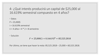 4- ¿Qué interés producirá un capital de $25,000 al
16.619% semestral compuesto en 4 años?
◦ Datos
P = 25,000$
i = 16.619% semestral
n = 4 años = 4 * 2 = 8 semestres
◦ Solución
𝐹 = 25,000 1 + 0.16619 8 = 85,525.2818
Por último, se tiene que hacer la resta: 85,525.2818 – 25,000 = 60,525.2818.
 
