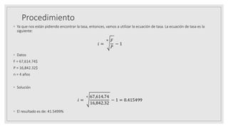 Procedimiento
◦ Ya que nos están pidiendo encontrar la tasa, entonces, vamos a utilizar la ecuación de tasa. La ecuación de tasa es la
siguiente:
𝑖 =
𝑛 𝐹
𝑃
− 1
◦ Datos
F = 67,614.74$
P = 16,842.32$
n = 4 años
◦ Solución
𝑖 =
4 67,614.74
16,842.32
− 1 = 0.415499
◦ El resultado es de: 41.5499%
 