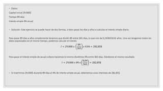 ◦ Datos:
Capital inicial 29.000$
Tiempo 89 días
Interés simple 4% anual
◦ Solución: Este ejercicio se puede hacer de dos formas, o bien pasas los días a años o calculas el interés simple diario.
Para pasar 89 días a años simplemente tenemos que dividir 89 entre 365 días, lo que nos da 0,243835616 años. Una vez tengamos todos los
datos expresados en el mismo tiempo, podemos calcular el interés.
𝐼 = 29.000 𝑥
89
365
𝑥 0.04 = 282,85$
Para pasar el interés simple de anual a diario hacemos lo mismo dividimos 4% entre 365 días. Dándonos el mismo resultado.
𝐼 = 29.000 𝑥 89 𝑥
0,04
365
= 282,85$
◦ Si invertimos 29.000$ durante 89 días al 4% de interés simple anual, obtenemos unos intereses de 282,85$.
 