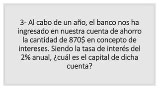 3- Al cabo de un año, el banco nos ha
ingresado en nuestra cuenta de ahorro
la cantidad de 870$ en concepto de
intereses. Siendo la tasa de interés del
2% anual, ¿cuál es el capital de dicha
cuenta?
 