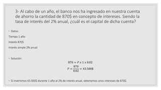 3- Al cabo de un año, el banco nos ha ingresado en nuestra cuenta
de ahorro la cantidad de 870$ en concepto de intereses. Siendo la
tasa de interés del 2% anual, ¿cuál es el capital de dicha cuenta?
◦ Datos:
Tiempo 1 año
Interés 870$
Interés simple 2% anual
◦ Solución:
870 = 𝑃 𝑥 1 𝑥 0.02
𝑃 =
870
0.02
= 43.500$
◦ Si invertimos 43.500$ durante 1 año al 2% de interés anual, obtenemos unos intereses de 870$.
 