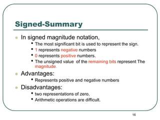16
Signed-Summary
 In signed magnitude notation,
• The most significant bit is used to represent the sign.
• 1 represents negative numbers
• 0 represents positive numbers.
• The unsigned value of the remaining bits represent The
magnitude.
 Advantages:
• Represents positive and negative numbers
 Disadvantages:
• two representations of zero,
• Arithmetic operations are difficult.
 