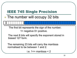 33
IEEE 745 Single Precision
 The number will occupy 32 bits
The first bit represents the sign of the number;
1= negative 0= positive.
The next 8 bits will specify the exponent stored in
biased 127 form.
The remaining 23 bits will carry the mantissa
normalised to be between 1 and 2.
i.e. 1<= mantissa < 2
 
