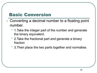 35
Basic Conversion
 Converting a decimal number to a floating point
number.
• 1.Take the integer part of the number and generate
the binary equivalent.
• 2.Take the fractional part and generate a binary
fraction
• 3.Then place the two parts together and normalise.
 