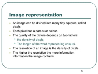 60
Image representation
 An image can be divided into many tiny squares, called
pixels.
 Each pixel has a particular colour.
 The quality of the picture depends on two factors:
• the density of pixels.
• The length of the word representing colours.
 The resolution of an image is the density of pixels.
 The higher the resolution the more information
information the image contains.
 