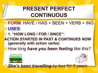 PRESENT PERFECT
CONTINUOUS
FORM: HAVE / HAS + BEEN + VERB + ING
USES:
1. “HOW LONG / FOR / SINCE”:
ACTION STARTED IN PAST & CONTINUES NOW
(generally with action verbs)
How long have you been feeling like this?
She’s been travelling by bus for 5 years
 