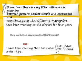 Sometimes there is very little difference in
meaning
between present perfect simple and continuous
and
sometimes there IS a difference in meaning
I have read that book about cruise
ships. (and I have finished it!)
I have read that book about cruise
ships. (and I have finished it!)
I have worked at the airport for four years = I
have been working at the airport for four years
I have read that book about cruise ships ( I HAVE finished it!)
I have been reading that book about
cruise ships.
(But I have
NOT finished
it!)
BUT
 