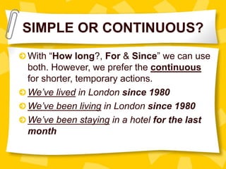 SIMPLE OR CONTINUOUS?
With “How long?, For & Since” we can use
both. However, we prefer the continuous
for shorter, temporary actions.
We’ve lived in London since 1980
We’ve been living in London since 1980
We’ve been staying in a hotel for the last
month
 