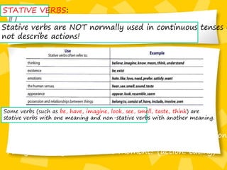 STATIVE VERBS:
Stative verbs are NOT normally used in continuous tenses b
not describe actions!
Some verbs (such as be, have, imagine, look, see, smell, taste, think) are
stative verbs with one meaning and non-stative verbs with another meaning.
Do you have you plane ticket with you? (state: possession
Are you having lunch at the moment? (action: eating)
 