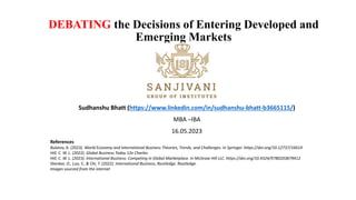 DEBATING the Decisions of Entering Developed and
Emerging Markets
Sudhanshu Bhatt (https://www.linkedin.com/in/sudhanshu-bhatt-b3665115/)
MBA –IBA
16.05.2023
References
Bulatov, A. (2023). World Economy and International Business Theories, Trends, and Challenges. In Springer. https://doi.org/10.12737/16614
Hill, C. W. L. (2022). Global Business Today 12e Charles.
Hill, C. W. L. (2023). International Business: Competing in Global Marketplace. In McGraw Hill LLC. https://doi.org/10.4324/9780203879412
Shenkar, O., Luo, Y., & Chi, T. (2022). International Business, Routledge. Routledge.
Images sourced from the internet
 