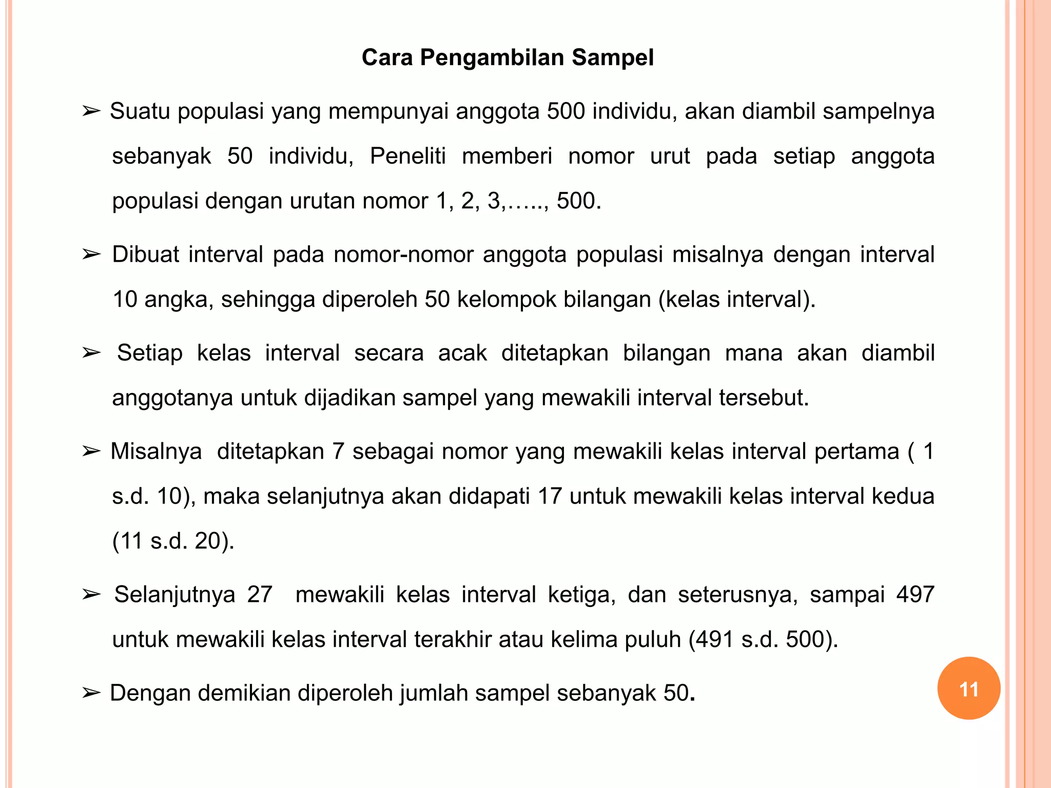 Cara Pengambilan Sampel
➢ Suatu populasi yang mempunyai anggota 500 individu, akan diambil sampelnya
sebanyak 50 individu, Peneliti memberi nomor urut pada setiap anggota
populasi dengan urutan nomor 1, 2, 3,….., 500.
➢ Dibuat interval pada nomor-nomor anggota populasi misalnya dengan interval
10 angka, sehingga diperoleh 50 kelompok bilangan (kelas interval).
➢ Setiap kelas interval secara acak ditetapkan bilangan mana akan diambil
anggotanya untuk dijadikan sampel yang mewakili interval tersebut.
➢ Misalnya ditetapkan 7 sebagai nomor yang mewakili kelas interval pertama ( 1
s.d. 10), maka selanjutnya akan didapati 17 untuk mewakili kelas interval kedua
(11 s.d. 20).
➢ Selanjutnya 27 mewakili kelas interval ketiga, dan seterusnya, sampai 497
untuk mewakili kelas interval terakhir atau kelima puluh (491 s.d. 500).
➢ Dengan demikian diperoleh jumlah sampel sebanyak 50. 11
 