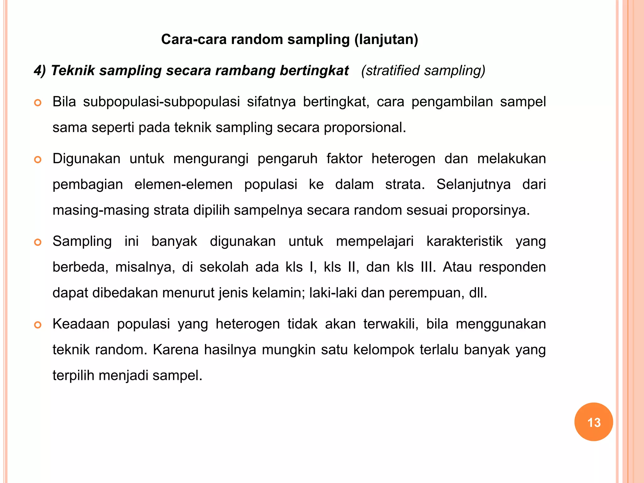 Cara-cara random sampling (lanjutan)
4) Teknik sampling secara rambang bertingkat (stratified sampling)
 Bila subpopulasi-subpopulasi sifatnya bertingkat, cara pengambilan sampel
sama seperti pada teknik sampling secara proporsional.
 Digunakan untuk mengurangi pengaruh faktor heterogen dan melakukan
pembagian elemen-elemen populasi ke dalam strata. Selanjutnya dari
masing-masing strata dipilih sampelnya secara random sesuai proporsinya.
 Sampling ini banyak digunakan untuk mempelajari karakteristik yang
berbeda, misalnya, di sekolah ada kls I, kls II, dan kls III. Atau responden
dapat dibedakan menurut jenis kelamin; laki-laki dan perempuan, dll.
 Keadaan populasi yang heterogen tidak akan terwakili, bila menggunakan
teknik random. Karena hasilnya mungkin satu kelompok terlalu banyak yang
terpilih menjadi sampel.
13
 