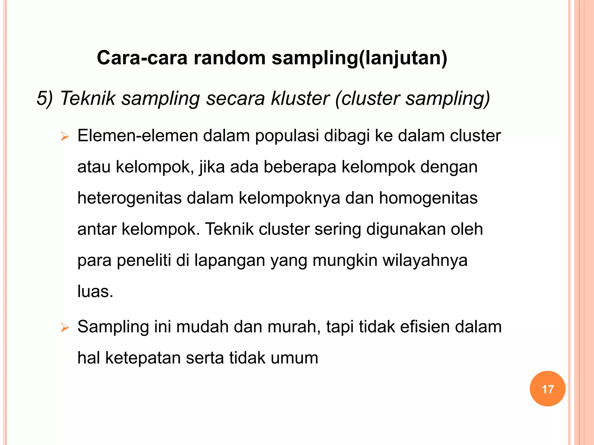 Cara-cara random sampling(lanjutan)
5) Teknik sampling secara kluster (cluster sampling)
 Elemen-elemen dalam populasi dibagi ke dalam cluster
atau kelompok, jika ada beberapa kelompok dengan
heterogenitas dalam kelompoknya dan homogenitas
antar kelompok. Teknik cluster sering digunakan oleh
para peneliti di lapangan yang mungkin wilayahnya
luas.
 Sampling ini mudah dan murah, tapi tidak efisien dalam
hal ketepatan serta tidak umum
17
 