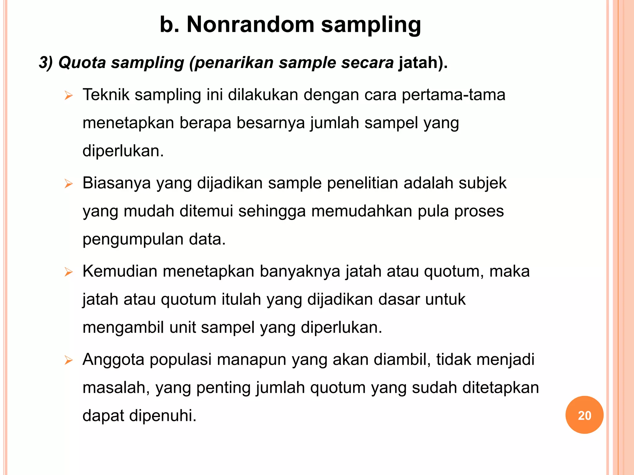 b. Nonrandom sampling
3) Quota sampling (penarikan sample secara jatah).
 Teknik sampling ini dilakukan dengan cara pertama-tama
menetapkan berapa besarnya jumlah sampel yang
diperlukan.
 Biasanya yang dijadikan sample penelitian adalah subjek
yang mudah ditemui sehingga memudahkan pula proses
pengumpulan data.
 Kemudian menetapkan banyaknya jatah atau quotum, maka
jatah atau quotum itulah yang dijadikan dasar untuk
mengambil unit sampel yang diperlukan.
 Anggota populasi manapun yang akan diambil, tidak menjadi
masalah, yang penting jumlah quotum yang sudah ditetapkan
dapat dipenuhi. 20
 