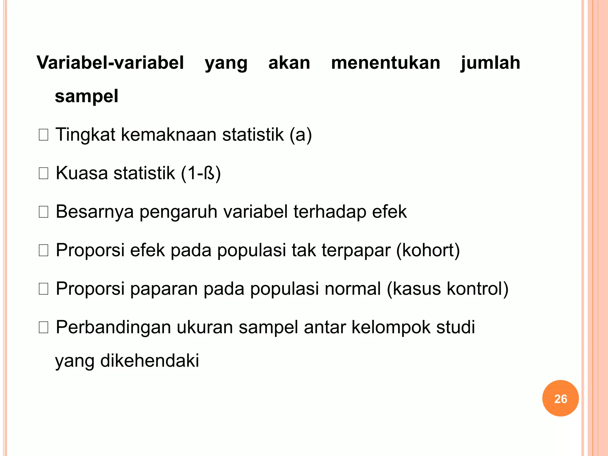 Variabel-variabel yang akan menentukan jumlah
sampel
Tingkat kemaknaan statistik (a)
Kuasa statistik (1-ß)
Besarnya pengaruh variabel terhadap efek
Proporsi efek pada populasi tak terpapar (kohort)
Proporsi paparan pada populasi normal (kasus kontrol)
Perbandingan ukuran sampel antar kelompok studi
yang dikehendaki
26
 