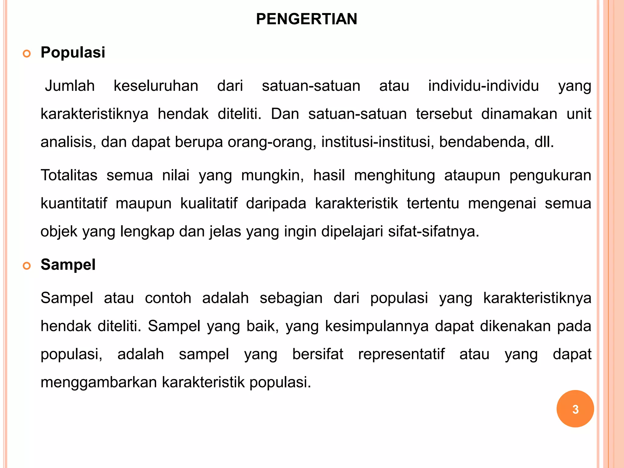 PENGERTIAN
 Populasi
Jumlah keseluruhan dari satuan-satuan atau individu-individu yang
karakteristiknya hendak diteliti. Dan satuan-satuan tersebut dinamakan unit
analisis, dan dapat berupa orang-orang, institusi-institusi, bendabenda, dll.
Totalitas semua nilai yang mungkin, hasil menghitung ataupun pengukuran
kuantitatif maupun kualitatif daripada karakteristik tertentu mengenai semua
objek yang lengkap dan jelas yang ingin dipelajari sifat-sifatnya.
 Sampel
Sampel atau contoh adalah sebagian dari populasi yang karakteristiknya
hendak diteliti. Sampel yang baik, yang kesimpulannya dapat dikenakan pada
populasi, adalah sampel yang bersifat representatif atau yang dapat
menggambarkan karakteristik populasi.
3
 