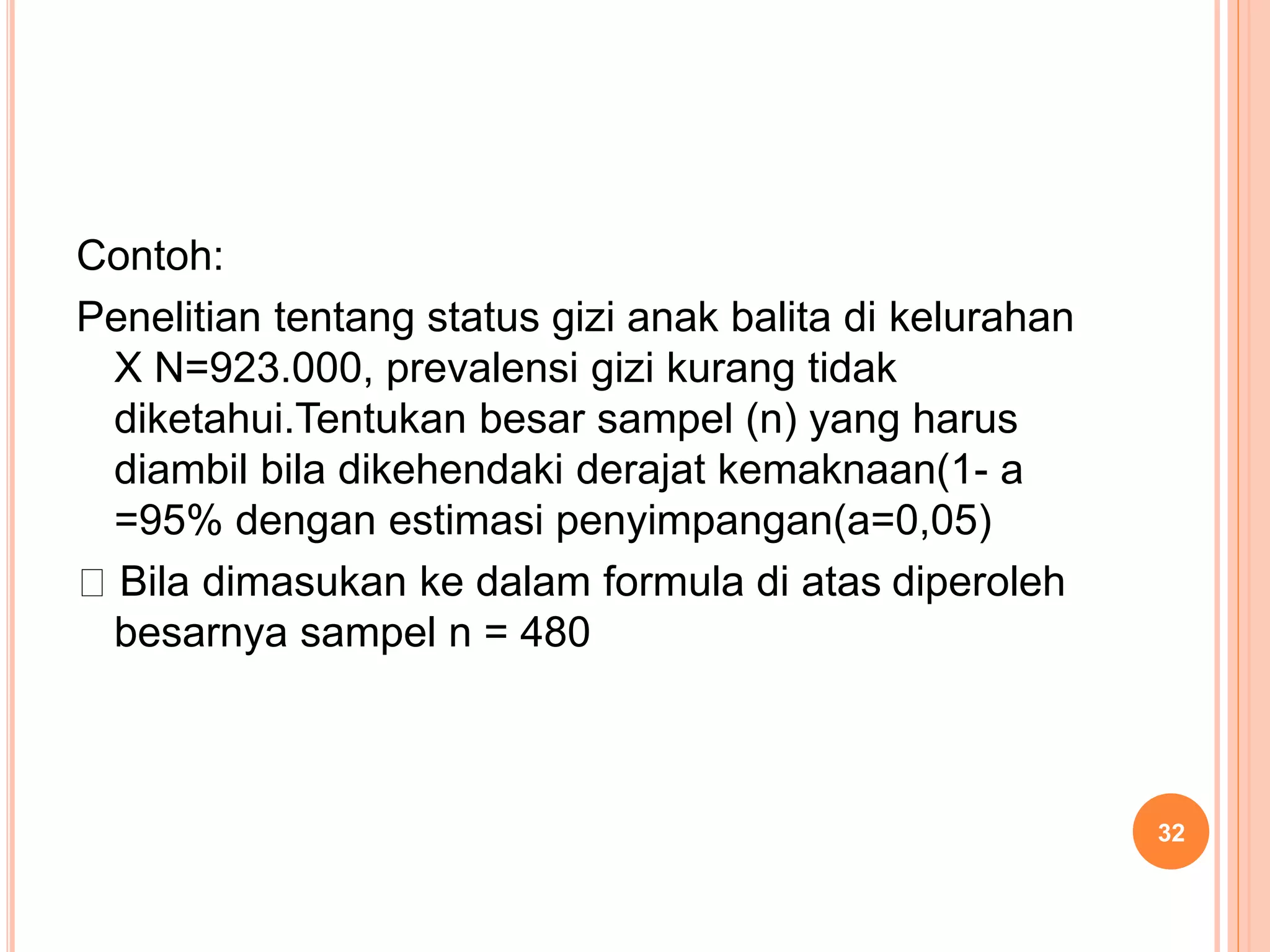 Contoh:
Penelitian tentang status gizi anak balita di kelurahan
X N=923.000, prevalensi gizi kurang tidak
diketahui.Tentukan besar sampel (n) yang harus
diambil bila dikehendaki derajat kemaknaan(1- a
=95% dengan estimasi penyimpangan(a=0,05)
Bila dimasukan ke dalam formula di atas diperoleh
besarnya sampel n = 480
32
 