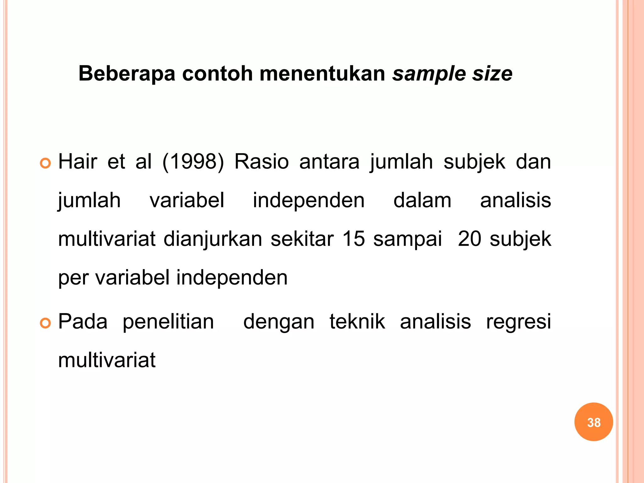 Beberapa contoh menentukan sample size
 Hair et al (1998) Rasio antara jumlah subjek dan
jumlah variabel independen dalam analisis
multivariat dianjurkan sekitar 15 sampai 20 subjek
per variabel independen
 Pada penelitian dengan teknik analisis regresi
multivariat
38
 