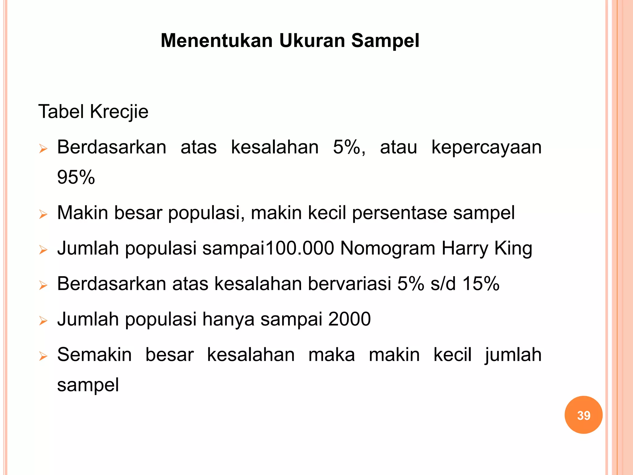 Menentukan Ukuran Sampel
Tabel Krecjie
 Berdasarkan atas kesalahan 5%, atau kepercayaan
95%
 Makin besar populasi, makin kecil persentase sampel
 Jumlah populasi sampai100.000 Nomogram Harry King
 Berdasarkan atas kesalahan bervariasi 5% s/d 15%
 Jumlah populasi hanya sampai 2000
 Semakin besar kesalahan maka makin kecil jumlah
sampel
39
 