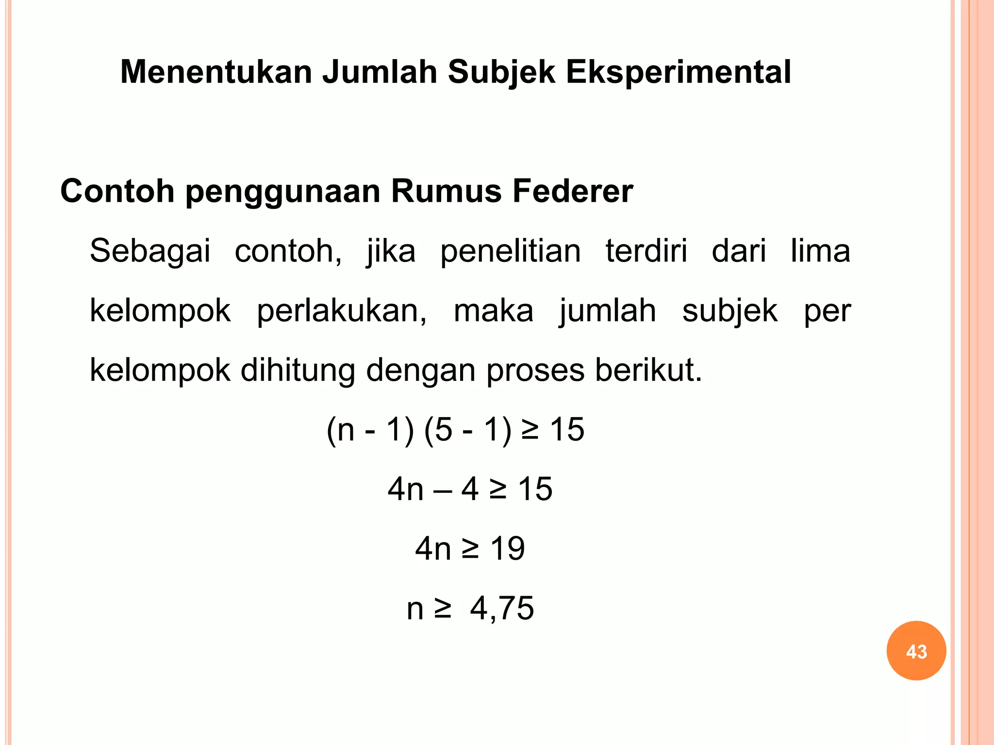 Menentukan Jumlah Subjek Eksperimental
Contoh penggunaan Rumus Federer
Sebagai contoh, jika penelitian terdiri dari lima
kelompok perlakukan, maka jumlah subjek per
kelompok dihitung dengan proses berikut.
(n - 1) (5 - 1) ≥ 15
4n – 4 ≥ 15
4n ≥ 19
n ≥ 4,75
43
 