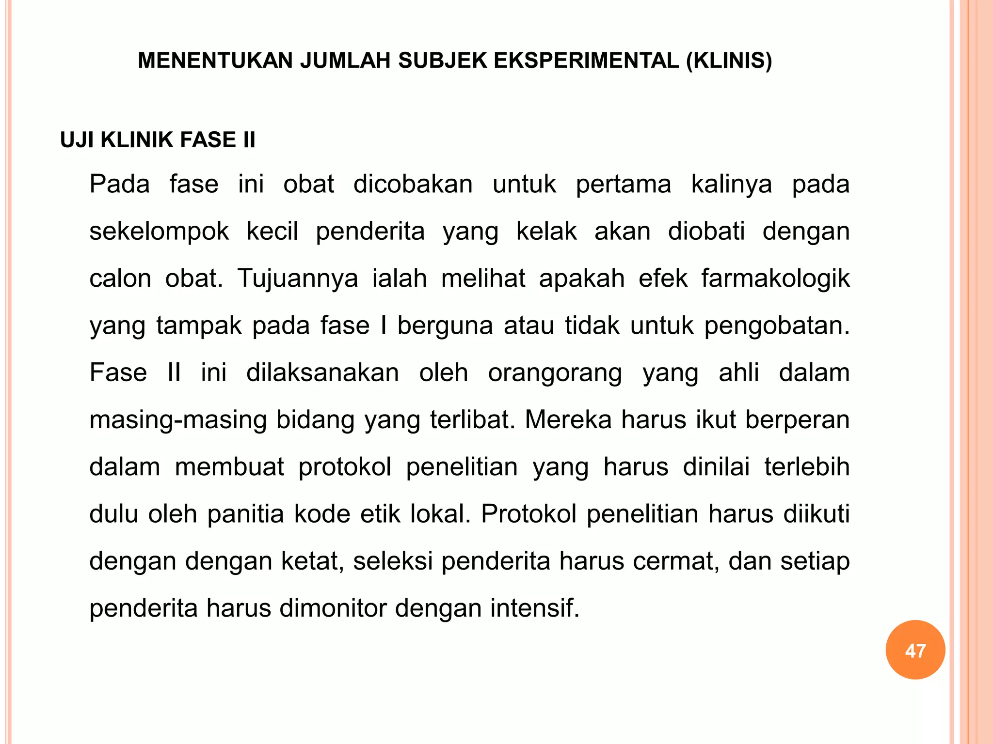 MENENTUKAN JUMLAH SUBJEK EKSPERIMENTAL (KLINIS)
UJI KLINIK FASE II
Pada fase ini obat dicobakan untuk pertama kalinya pada
sekelompok kecil penderita yang kelak akan diobati dengan
calon obat. Tujuannya ialah melihat apakah efek farmakologik
yang tampak pada fase I berguna atau tidak untuk pengobatan.
Fase II ini dilaksanakan oleh orangorang yang ahli dalam
masing-masing bidang yang terlibat. Mereka harus ikut berperan
dalam membuat protokol penelitian yang harus dinilai terlebih
dulu oleh panitia kode etik lokal. Protokol penelitian harus diikuti
dengan dengan ketat, seleksi penderita harus cermat, dan setiap
penderita harus dimonitor dengan intensif.
47
 