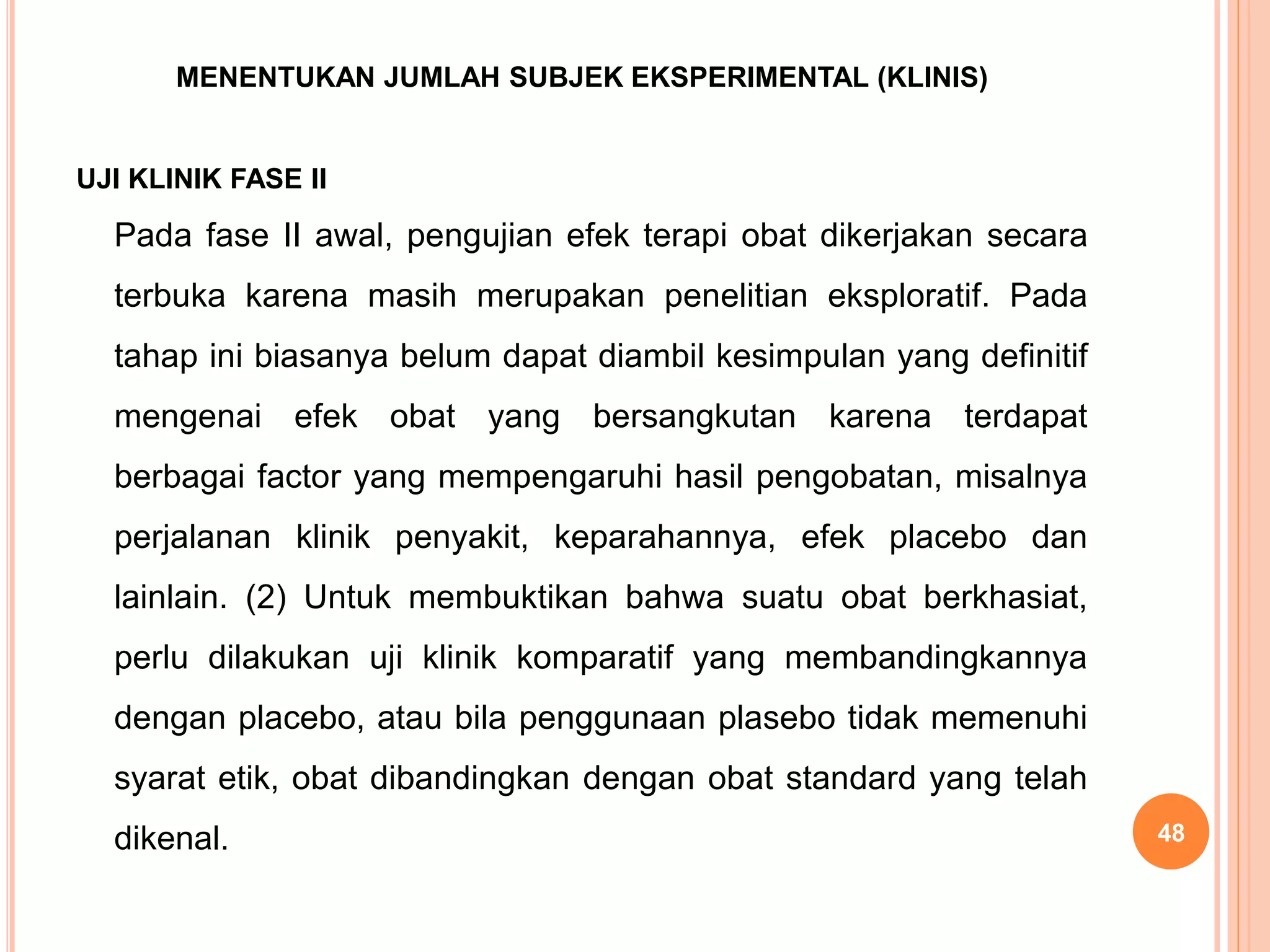 MENENTUKAN JUMLAH SUBJEK EKSPERIMENTAL (KLINIS)
UJI KLINIK FASE II
Pada fase II awal, pengujian efek terapi obat dikerjakan secara
terbuka karena masih merupakan penelitian eksploratif. Pada
tahap ini biasanya belum dapat diambil kesimpulan yang definitif
mengenai efek obat yang bersangkutan karena terdapat
berbagai factor yang mempengaruhi hasil pengobatan, misalnya
perjalanan klinik penyakit, keparahannya, efek placebo dan
lainlain. (2) Untuk membuktikan bahwa suatu obat berkhasiat,
perlu dilakukan uji klinik komparatif yang membandingkannya
dengan placebo, atau bila penggunaan plasebo tidak memenuhi
syarat etik, obat dibandingkan dengan obat standard yang telah
dikenal. 48
 