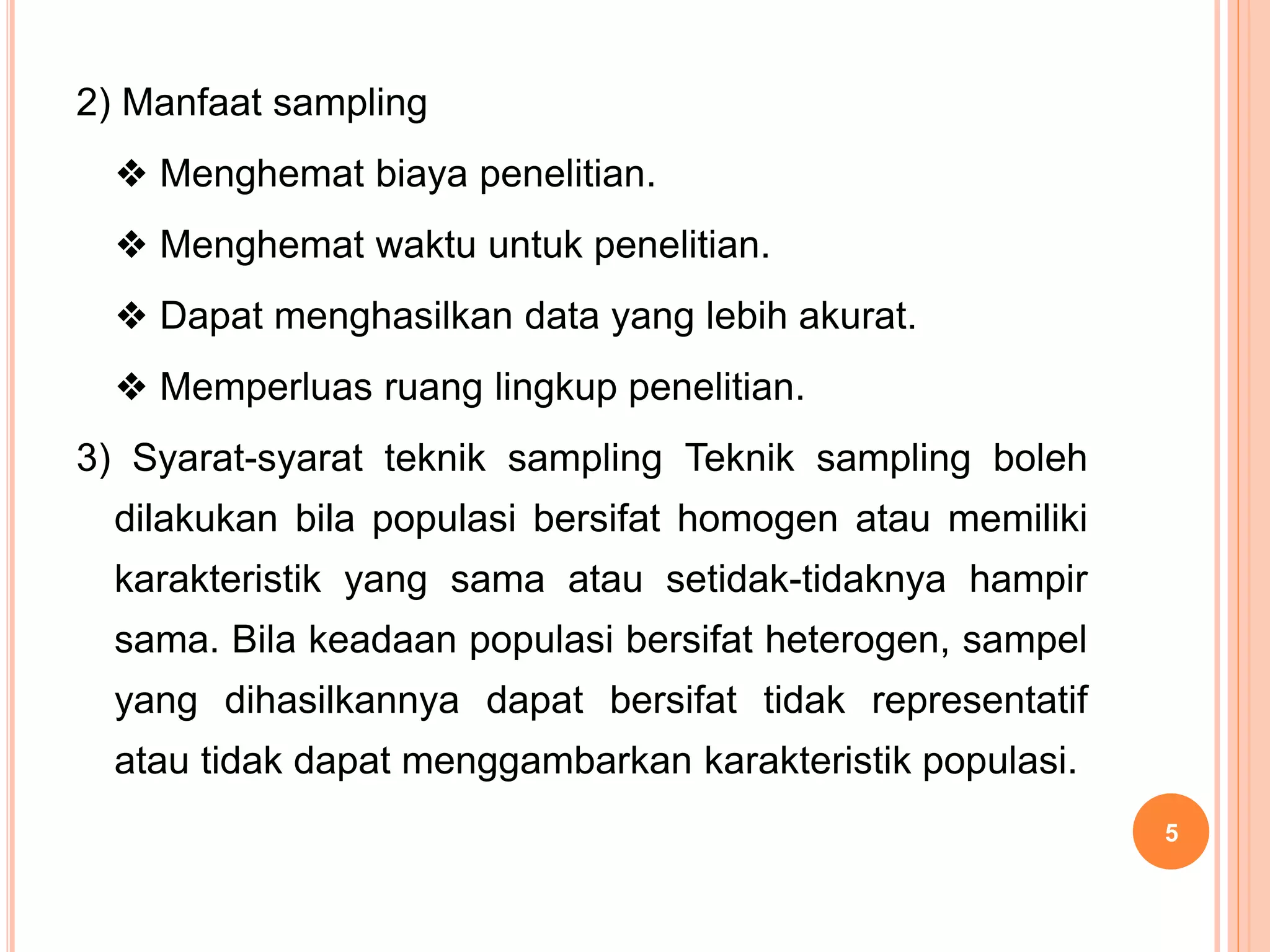 2) Manfaat sampling
❖ Menghemat biaya penelitian.
❖ Menghemat waktu untuk penelitian.
❖ Dapat menghasilkan data yang lebih akurat.
❖ Memperluas ruang lingkup penelitian.
3) Syarat-syarat teknik sampling Teknik sampling boleh
dilakukan bila populasi bersifat homogen atau memiliki
karakteristik yang sama atau setidak-tidaknya hampir
sama. Bila keadaan populasi bersifat heterogen, sampel
yang dihasilkannya dapat bersifat tidak representatif
atau tidak dapat menggambarkan karakteristik populasi.
5
 