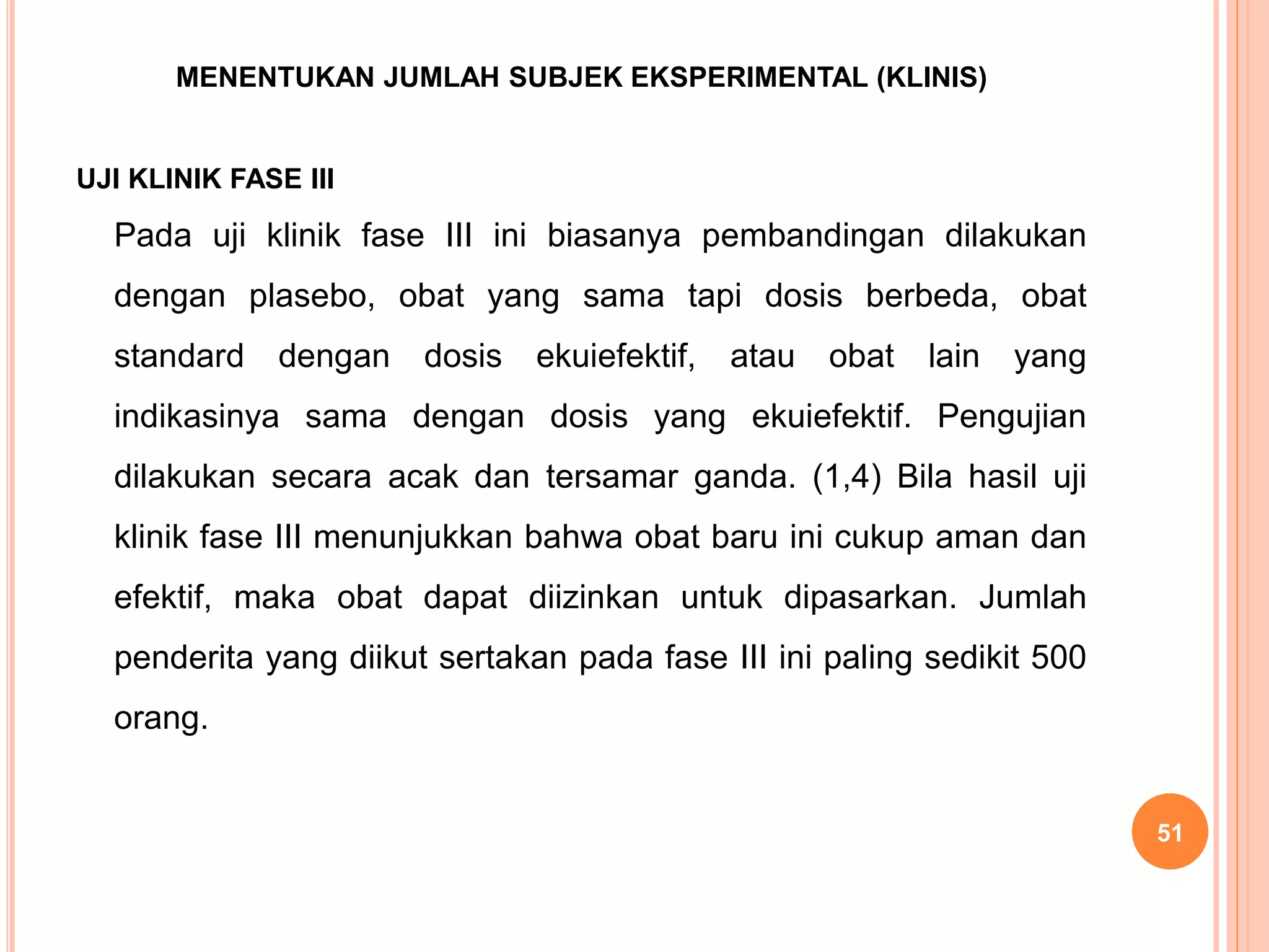 MENENTUKAN JUMLAH SUBJEK EKSPERIMENTAL (KLINIS)
UJI KLINIK FASE III
Pada uji klinik fase III ini biasanya pembandingan dilakukan
dengan plasebo, obat yang sama tapi dosis berbeda, obat
standard dengan dosis ekuiefektif, atau obat lain yang
indikasinya sama dengan dosis yang ekuiefektif. Pengujian
dilakukan secara acak dan tersamar ganda. (1,4) Bila hasil uji
klinik fase III menunjukkan bahwa obat baru ini cukup aman dan
efektif, maka obat dapat diizinkan untuk dipasarkan. Jumlah
penderita yang diikut sertakan pada fase III ini paling sedikit 500
orang.
51
 