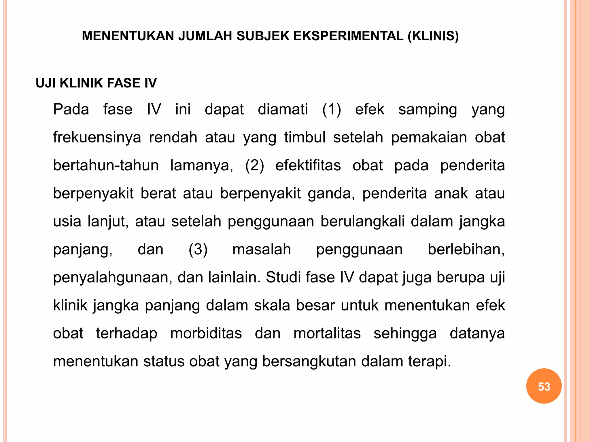 MENENTUKAN JUMLAH SUBJEK EKSPERIMENTAL (KLINIS)
UJI KLINIK FASE IV
Pada fase IV ini dapat diamati (1) efek samping yang
frekuensinya rendah atau yang timbul setelah pemakaian obat
bertahun-tahun lamanya, (2) efektifitas obat pada penderita
berpenyakit berat atau berpenyakit ganda, penderita anak atau
usia lanjut, atau setelah penggunaan berulangkali dalam jangka
panjang, dan (3) masalah penggunaan berlebihan,
penyalahgunaan, dan lainlain. Studi fase IV dapat juga berupa uji
klinik jangka panjang dalam skala besar untuk menentukan efek
obat terhadap morbiditas dan mortalitas sehingga datanya
menentukan status obat yang bersangkutan dalam terapi.
53
 