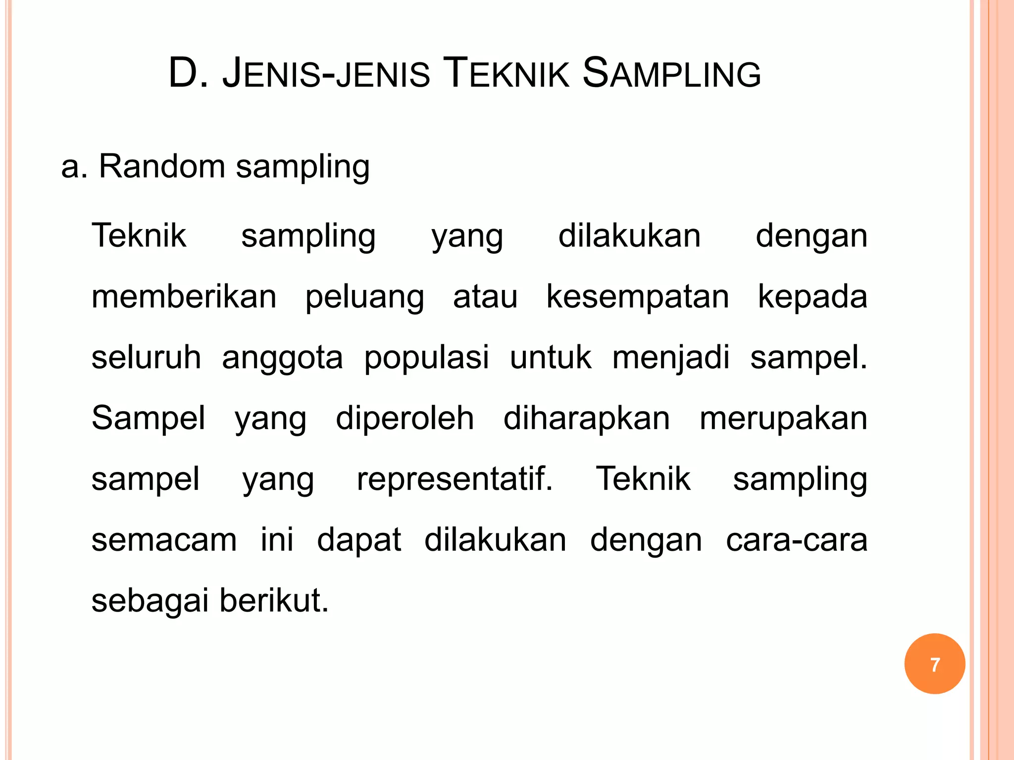 D. JENIS-JENIS TEKNIK SAMPLING
a. Random sampling
Teknik sampling yang dilakukan dengan
memberikan peluang atau kesempatan kepada
seluruh anggota populasi untuk menjadi sampel.
Sampel yang diperoleh diharapkan merupakan
sampel yang representatif. Teknik sampling
semacam ini dapat dilakukan dengan cara-cara
sebagai berikut.
7
 