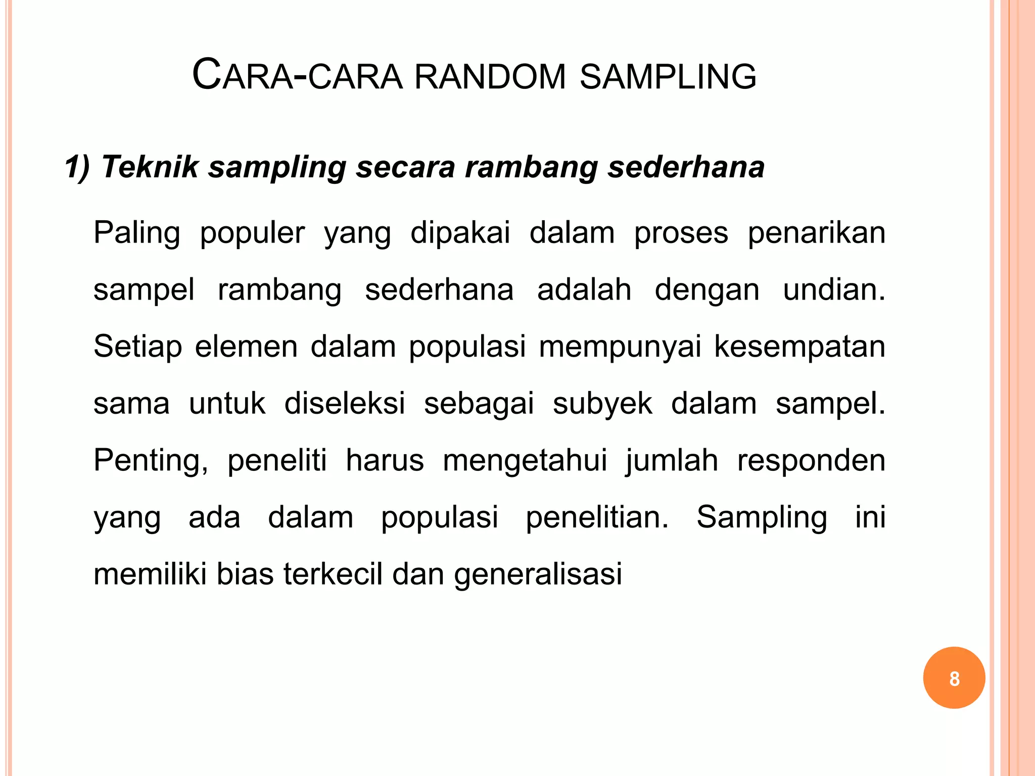 CARA-CARA RANDOM SAMPLING
1) Teknik sampling secara rambang sederhana
Paling populer yang dipakai dalam proses penarikan
sampel rambang sederhana adalah dengan undian.
Setiap elemen dalam populasi mempunyai kesempatan
sama untuk diseleksi sebagai subyek dalam sampel.
Penting, peneliti harus mengetahui jumlah responden
yang ada dalam populasi penelitian. Sampling ini
memiliki bias terkecil dan generalisasi
8
 
