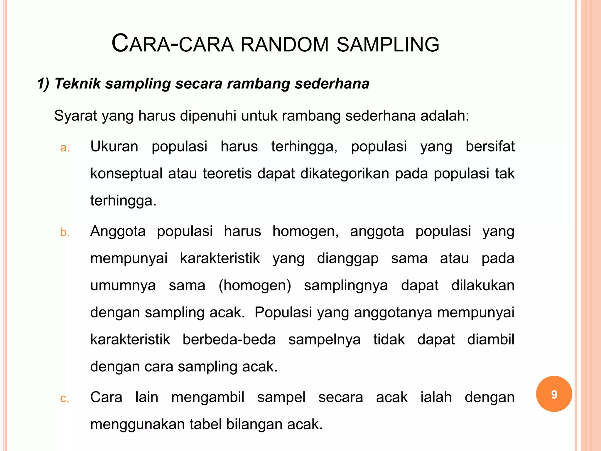 CARA-CARA RANDOM SAMPLING
1) Teknik sampling secara rambang sederhana
Syarat yang harus dipenuhi untuk rambang sederhana adalah:
a. Ukuran populasi harus terhingga, populasi yang bersifat
konseptual atau teoretis dapat dikategorikan pada populasi tak
terhingga.
b. Anggota populasi harus homogen, anggota populasi yang
mempunyai karakteristik yang dianggap sama atau pada
umumnya sama (homogen) samplingnya dapat dilakukan
dengan sampling acak. Populasi yang anggotanya mempunyai
karakteristik berbeda-beda sampelnya tidak dapat diambil
dengan cara sampling acak.
c. Cara lain mengambil sampel secara acak ialah dengan
menggunakan tabel bilangan acak.
9
 