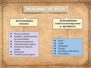Enfermedades
comunes
➔ Procesos febriles
➔ Parálisis y deformaciones
de extremidades
➔ Trastornos psíquicos
➔ Padecimientos oculares
➔ Disentería o flujo de
sangre
➔ Hidropesía
➔ Problemas quirúrgicos
Enfermedades
infectocontagiosas
y epidemias
➔ Peste
➔ Lepra
➔ Sarampión
➔ Viruela
➔ Escrófula o mal del rey
➔ Peste blanca
PROBLEMAS DE SALUD
 