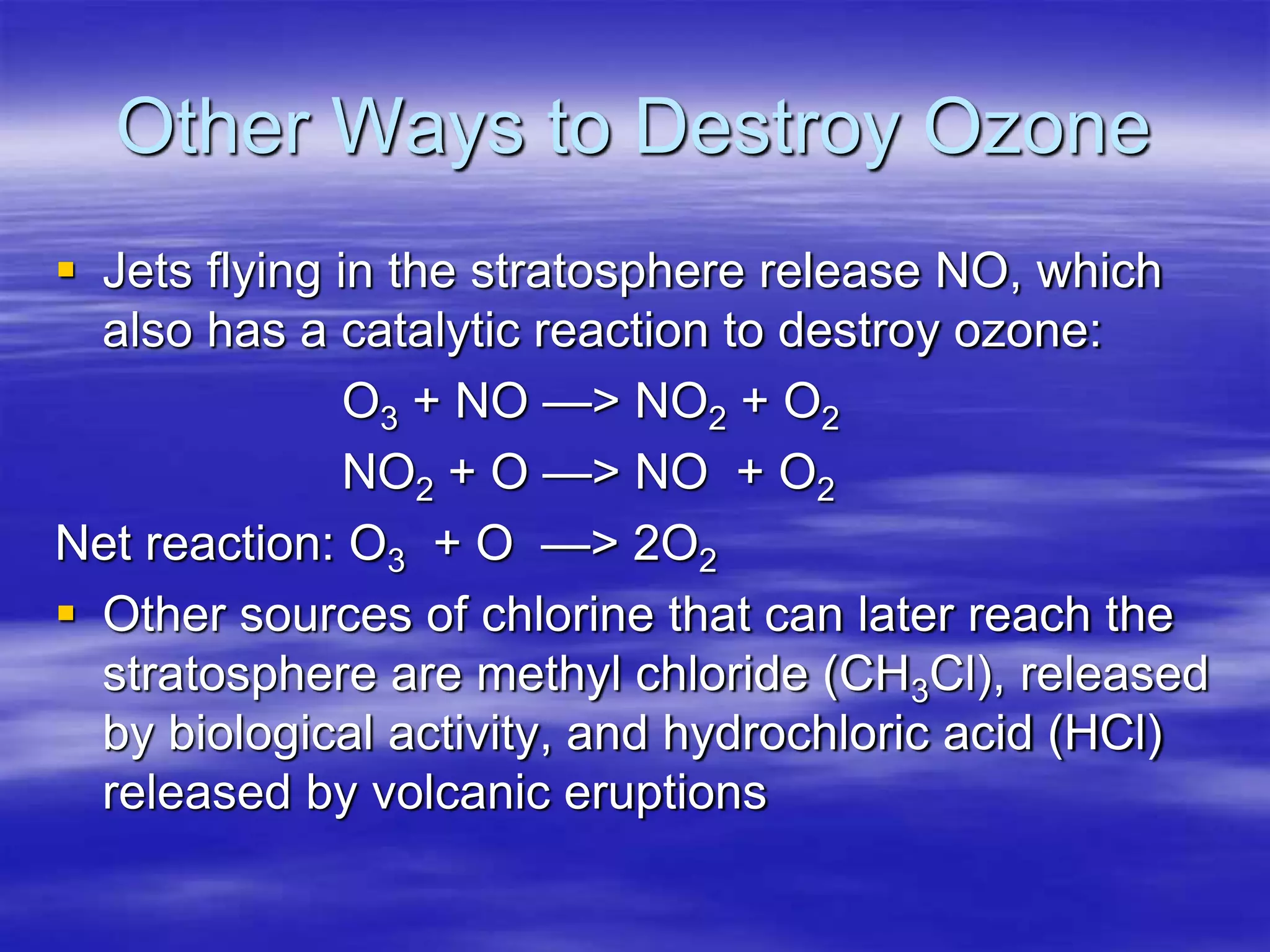 Other Ways to Destroy Ozone
 Jets flying in the stratosphere release NO, which
also has a catalytic reaction to destroy ozone:
O3 + NO —> NO2 + O2
NO2 + O —> NO + O2
Net reaction: O3 + O —> 2O2
 Other sources of chlorine that can later reach the
stratosphere are methyl chloride (CH3Cl), released
by biological activity, and hydrochloric acid (HCl)
released by volcanic eruptions
 