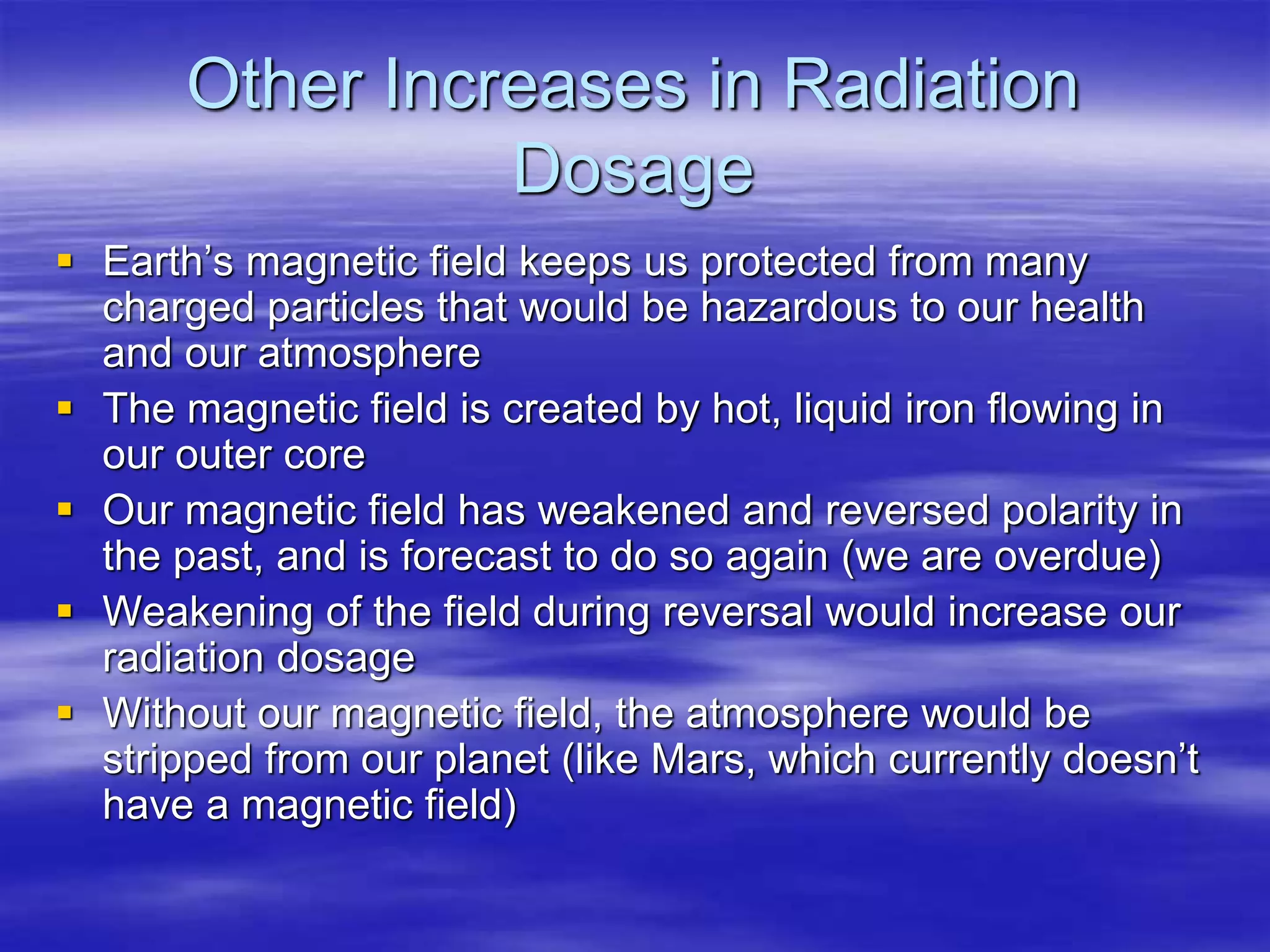 Other Increases in Radiation
Dosage
 Earth’s magnetic field keeps us protected from many
charged particles that would be hazardous to our health
and our atmosphere
 The magnetic field is created by hot, liquid iron flowing in
our outer core
 Our magnetic field has weakened and reversed polarity in
the past, and is forecast to do so again (we are overdue)
 Weakening of the field during reversal would increase our
radiation dosage
 Without our magnetic field, the atmosphere would be
stripped from our planet (like Mars, which currently doesn’t
have a magnetic field)
 
