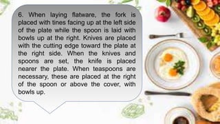 6. When laying flatware, the fork is
placed with tines facing up at the left side
of the plate while the spoon is laid with
bowls up at the right. Knives are placed
with the cutting edge toward the plate at
the right side. When the knives and
spoons are set, the knife is placed
nearer the plate. When teaspoons are
necessary, these are placed at the right
of the spoon or above the cover, with
bowls up.
 