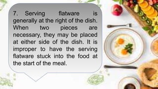 7. Serving flatware is
generally at the right of the dish.
When two pieces are
necessary, they may be placed
at either side of the dish. It is
improper to have the serving
flatware stuck into the food at
the start of the meal.
 