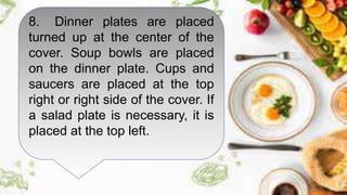 8. Dinner plates are placed
turned up at the center of the
cover. Soup bowls are placed
on the dinner plate. Cups and
saucers are placed at the top
right or right side of the cover. If
a salad plate is necessary, it is
placed at the top left.
 