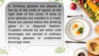 9. Drinking glasses are placed at
the tip of the knife or spoon at the
right side of the cover. If wine or
juice glasses are needed in a meal,
these are placed below the drinking
glass in a diagonal fashion.
Coasters should be set when cold
beverages are served in ordinary
drinking glasses or unstemmed
beverage ware.
 